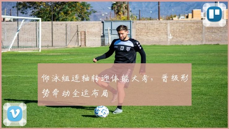 仰泳组连轴转迎体能大考，晋级形势牵动全运布局