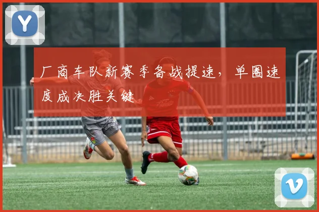 厂商车队新赛季备战提速，单圈速度成决胜关键