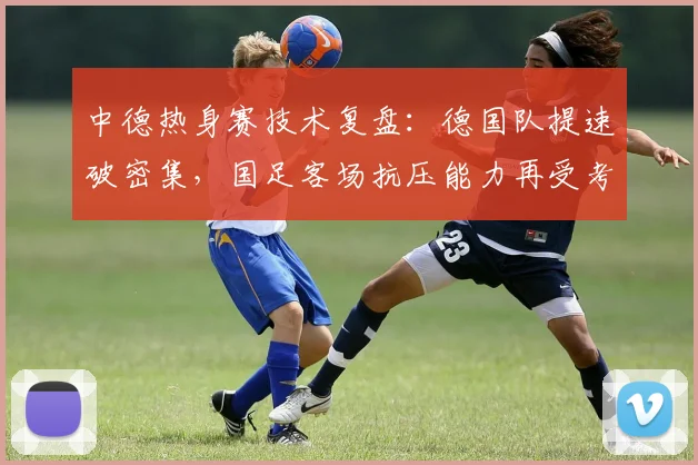 中德热身赛技术复盘：德国队提速破密集，国足客场抗压能力再受考验