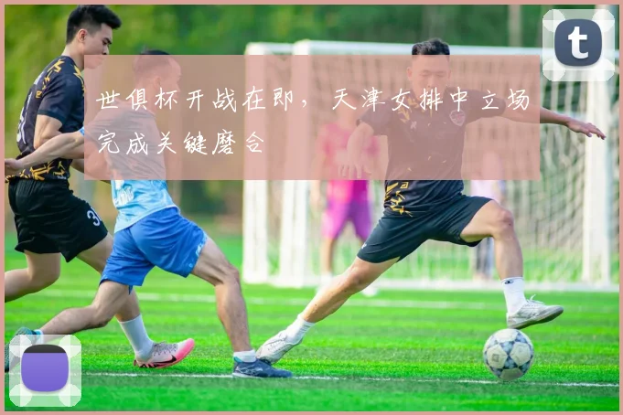 世俱杯开战在即，天津女排中立场完成关键磨合